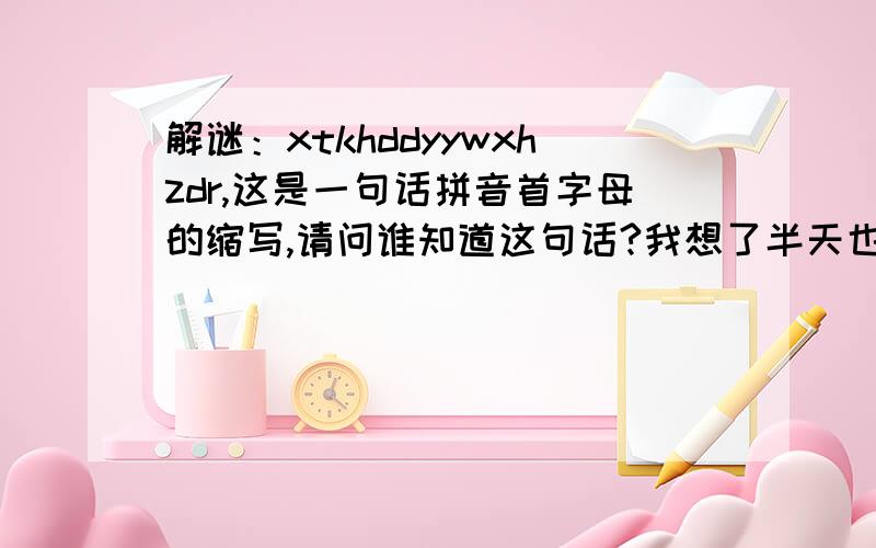 解谜：xtkhddyywxhzdr,这是一句话拼音首字母的缩写,请问谁知道这句话?我想了半天也想不到是啥意思,看是不是有真知道这个的大侠.