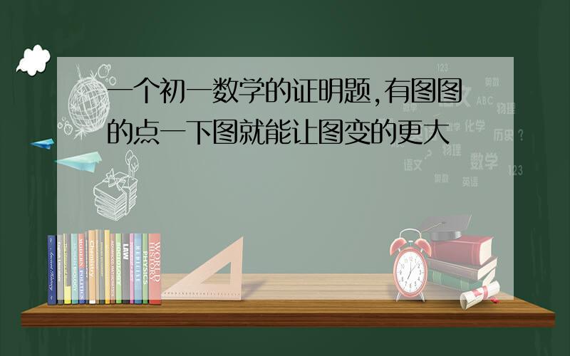 一个初一数学的证明题,有图图的点一下图就能让图变的更大