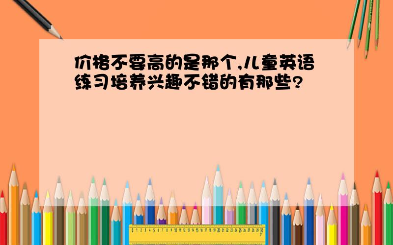 价格不要高的是那个,儿童英语练习培养兴趣不错的有那些?