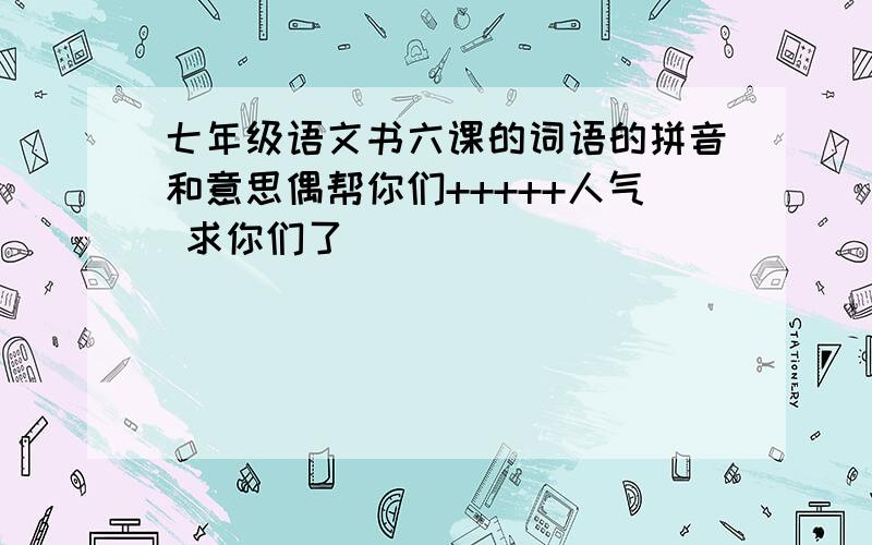 七年级语文书六课的词语的拼音和意思偶帮你们+++++人气 求你们了