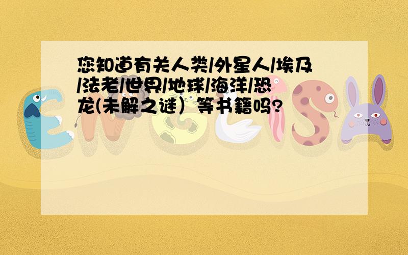 您知道有关人类/外星人/埃及/法老/世界/地球/海洋/恐龙(未解之谜）等书籍吗?