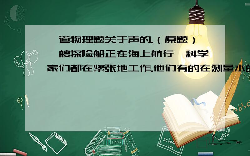 一道物理题关于声的.（原题）一艘探险船正在海上航行,科学家们都在紧张地工作.他们有的在测量水的深度,有的在测量水的温度.一位气象学家将一只氢气球凑近耳朵听了听,马上向整个探险