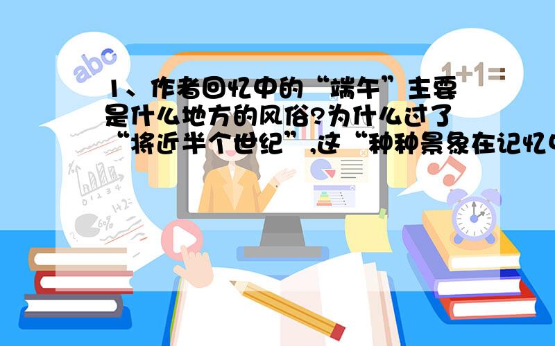 1、作者回忆中的“端午”主要是什么地方的风俗?为什么过了“将近半个世纪”,这“种种景象在记忆中还明朗清楚,不褪色,不走样”?2、“端午”给作者的“特别印象”表现在哪些方面?3、第