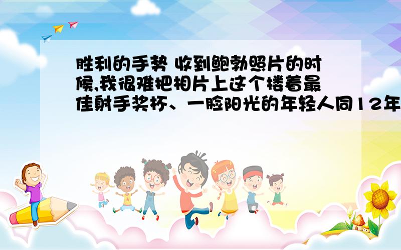 胜利的手势 收到鲍勃照片的时候,我很难把相片上这个搂着最佳射手奖杯、一脸阳光的年轻人同12年前那个瘦弱畏缩的男孩子联系起来.（但是,他高高举起的右手是划破我记忆的闪电,那是一个