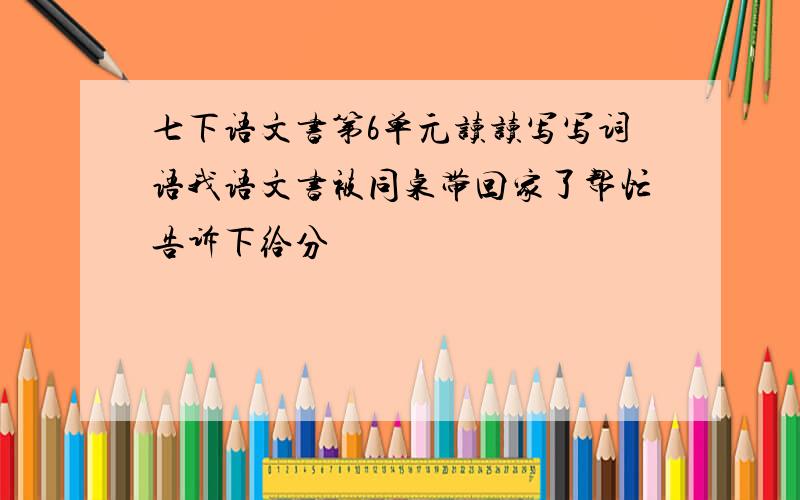 七下语文书第6单元读读写写词语我语文书被同桌带回家了帮忙告诉下给分