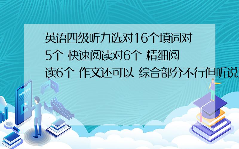 英语四级听力选对16个填词对5个 快速阅读对6个 精细阅读6个 作文还可以 综合部分不行但听说那一块分很少