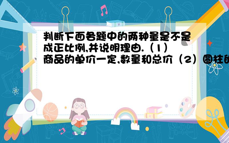 判断下面各题中的两种量是不是成正比例,并说明理由.（1）商品的单价一定,数量和总价（2）圆柱的底面积一定,它的高和体积（3）一个人的年龄和体重（4）火车的速度是8千米/时.形式的时