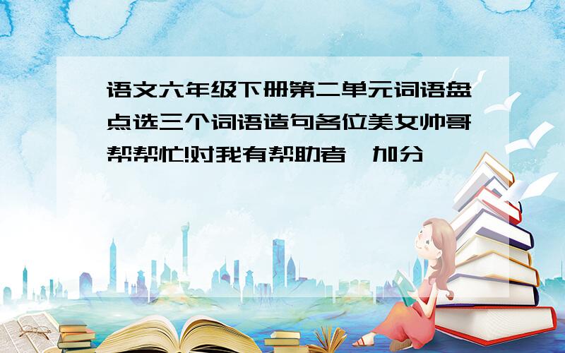 语文六年级下册第二单元词语盘点选三个词语造句各位美女帅哥帮帮忙!对我有帮助者,加分