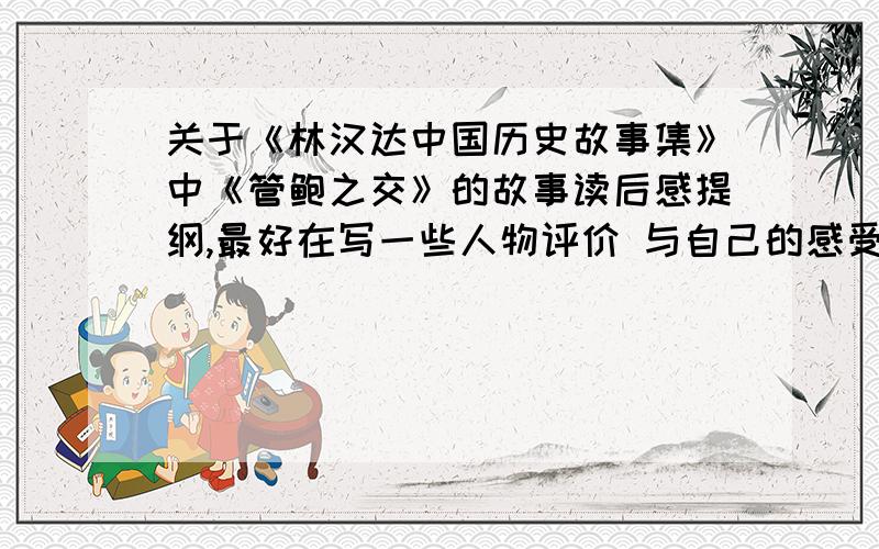 关于《林汉达中国历史故事集》中《管鲍之交》的故事读后感提纲,最好在写一些人物评价 与自己的感受 如果有时间的话不介意整片文章