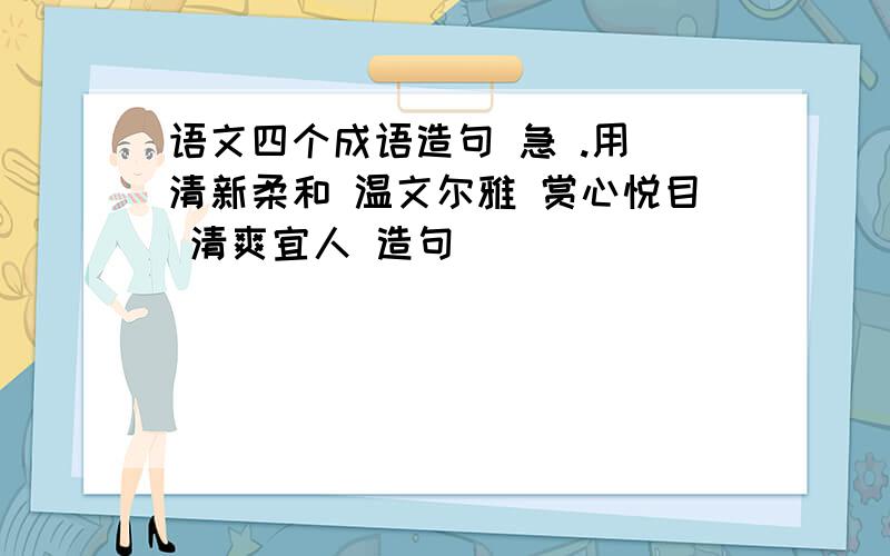 语文四个成语造句 急 .用 清新柔和 温文尔雅 赏心悦目 清爽宜人 造句