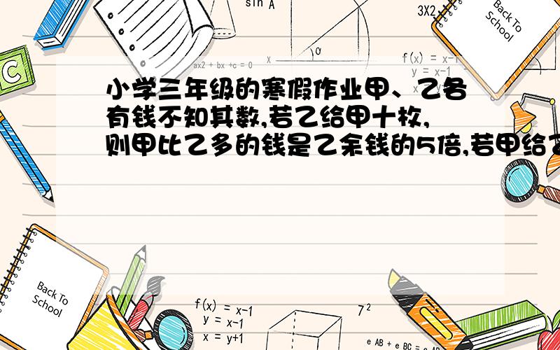 小学三年级的寒假作业甲、乙各有钱不知其数,若乙给甲十枚,则甲比乙多的钱是乙余钱的5倍,若甲给乙10枚,则甲、乙钱数相等,问甲、乙各有钱多少枚?