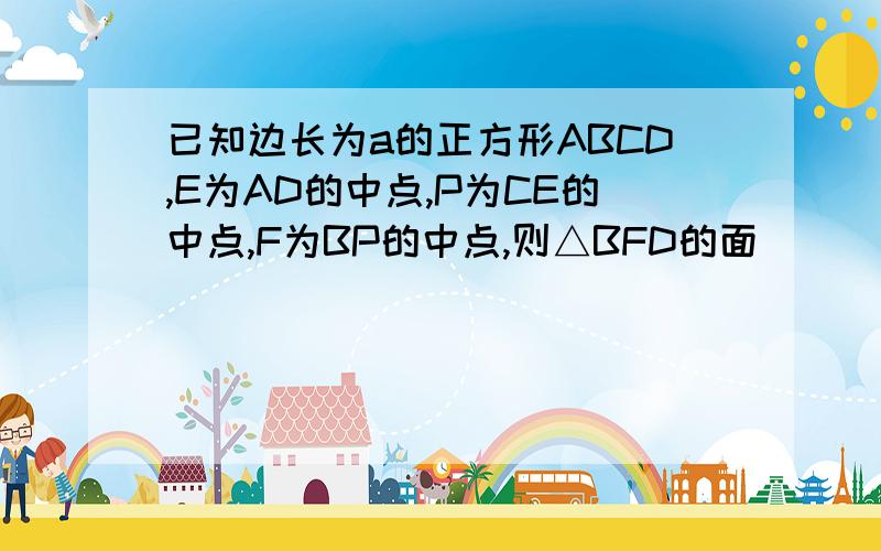 已知边长为a的正方形ABCD,E为AD的中点,P为CE的中点,F为BP的中点,则△BFD的面