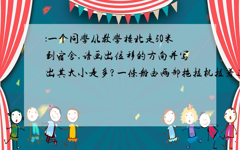 ：一个同学从教学楼北走50米到宿舍,请画出位移的方向并写出其大小是多?一条船由两部拖拉机拉着通过一段河道.已知两部拖拉机的大小相等,都是2000N,两力夹角是60度,求这条船所受到的总拉