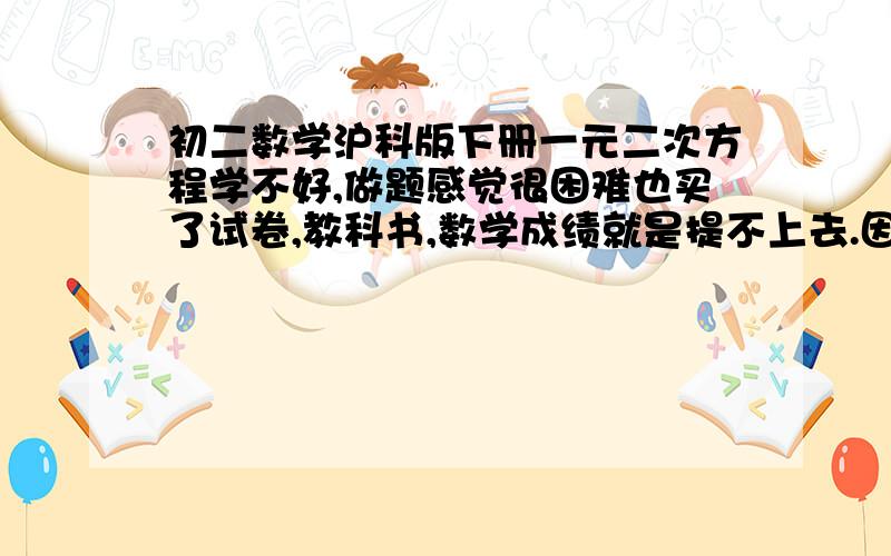 初二数学沪科版下册一元二次方程学不好,做题感觉很困难也买了试卷,教科书,数学成绩就是提不上去.因式分解方面不好,列方程也不好,做难点绕人的题就写不出来了.