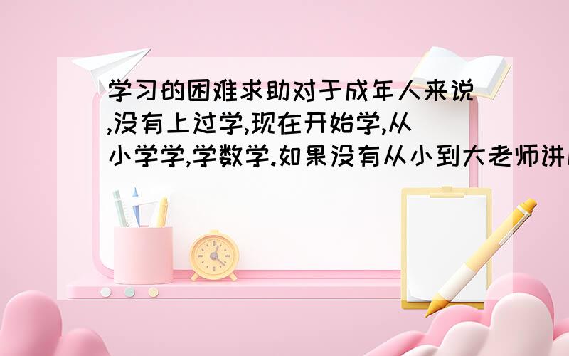 学习的困难求助对于成年人来说,没有上过学,现在开始学,从小学学,学数学.如果没有从小到大老师讲解灌输进去的和自己做题悟到形成的数学思维,那么对于成年人来说（32岁）,他的思维能培