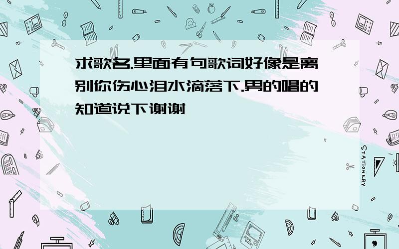 求歌名.里面有句歌词好像是离别你伤心泪水滴落下.男的唱的知道说下谢谢