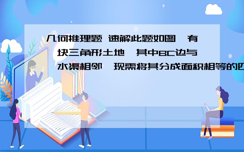 几何推理题 速解此题如图,有一块三角形土地,其中BC边与一水渠相邻,现需将其分成面积相等的四部分,以便种植不同的作物且还要利于每块土的的灌溉,请设计方案.是这个格式    ∵ (理由)