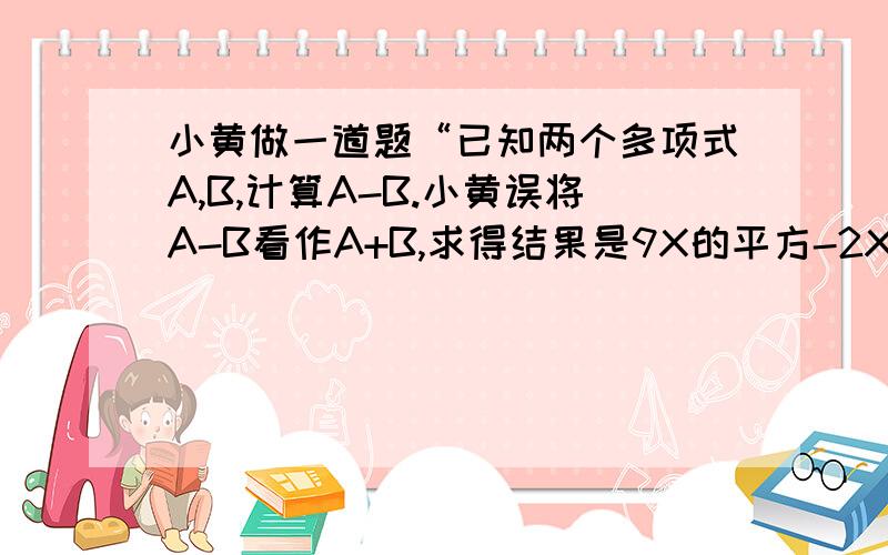 小黄做一道题“已知两个多项式A,B,计算A-B.小黄误将A-B看作A+B,求得结果是9X的平方-2X+7.若B=X的平方+3X-2,请你帮助小黄求出A-B的正确答案.