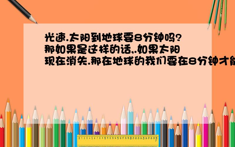 光速.太阳到地球要8分钟吗?那如果是这样的话,.如果太阳现在消失.那在地球的我们要在8分钟才能看见太阳的消失,也就是说在8分钟之前,从地球上看,太阳还是在的!是这样理解的吗?