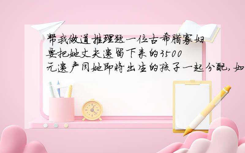 帮我做道推理题一位古希腊寡妇要把她丈夫遗留下来的3500元遗产同她即将出生的孩子一起分配,如果出生的是儿子,那希腊母亲应分得儿子份额的一半,如果出生的是女儿,母亲就可以分得女儿