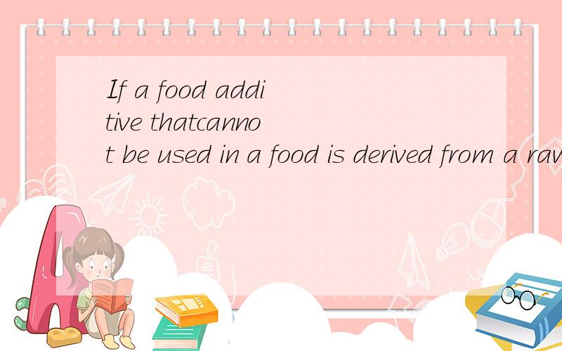 If a food additive thatcannot be used in a food is derived from a raw material for which the food additive can be used,the restrictionon the use of food additives may not be applied within the range of suchderiving from the raw material.