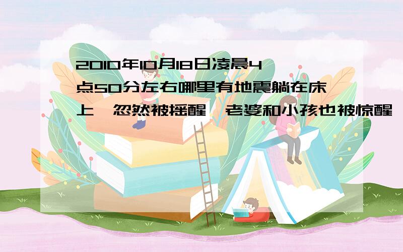 2010年10月18日凌晨4点50分左右哪里有地震躺在床上,忽然被摇醒,老婆和小孩也被惊醒,大概1.2秒钟的震感