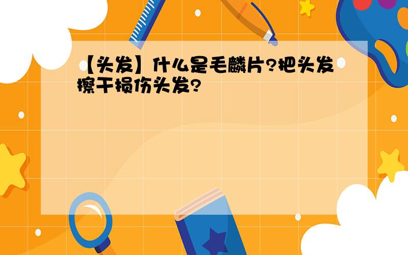 【头发】什么是毛麟片?把头发擦干损伤头发?