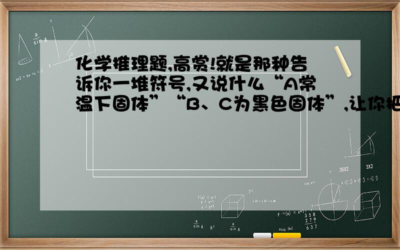 化学推理题,高赏!就是那种告诉你一堆符号,又说什么“A常温下固体”“B、C为黑色固体”,让你把化学方程式写出来的.1.黑色固体有哪些?2.生成白色沉淀的反应有哪些?3.常温下为液体的有哪些