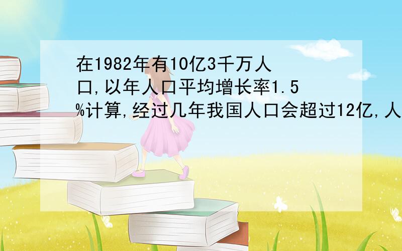 在1982年有10亿3千万人口,以年人口平均增长率1.5%计算,经过几年我国人口会超过12亿,人口数量为多少已知我国在1982年有10亿3千万人口,以年人口平均增长率1.5%计算,从1982年起经过几年我国人口