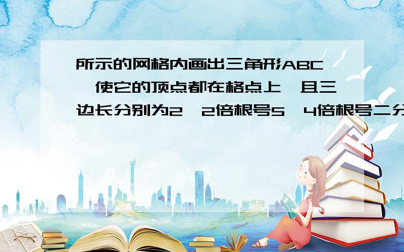 所示的网格内画出三角形ABC,使它的顶点都在格点上,且三边长分别为2,2倍根号5,4倍根号二分之一求：1）三角形ABC的面积2）最长边上的高