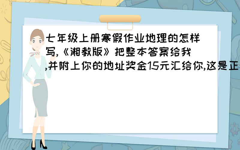 七年级上册寒假作业地理的怎样写,《湘教版》把整本答案给我,并附上你的地址奖金15元汇给你,这是正的,电话可查寻0898--66773971一定要是《湘教版》的哦,不然别怪我不给钱2008年1月23日发快啊