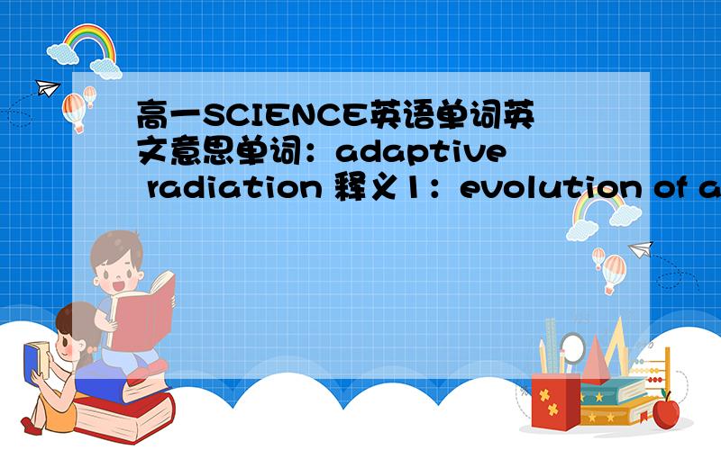 高一SCIENCE英语单词英文意思单词：adaptive radiation 释义1：evolution of a number of divergent species from a common ancestor,each species becoming adapted to occupy a different environment.This type of evolution occurred in the Tertia