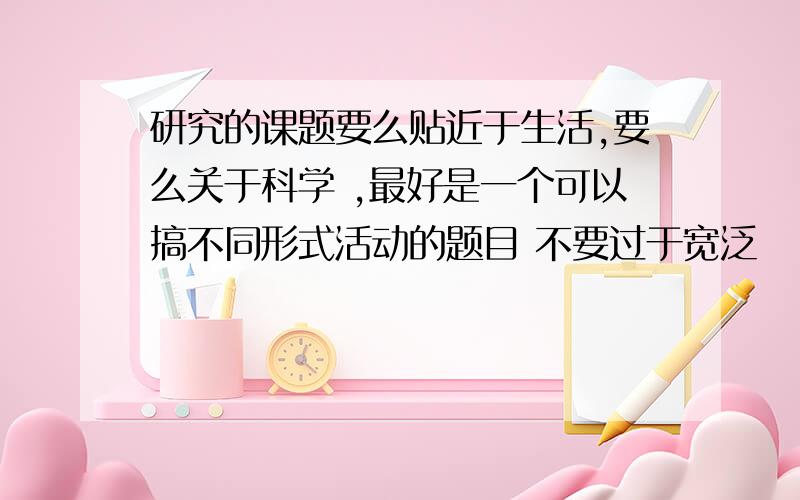 研究的课题要么贴近于生活,要么关于科学 ,最好是一个可以搞不同形式活动的题目 不要过于宽泛