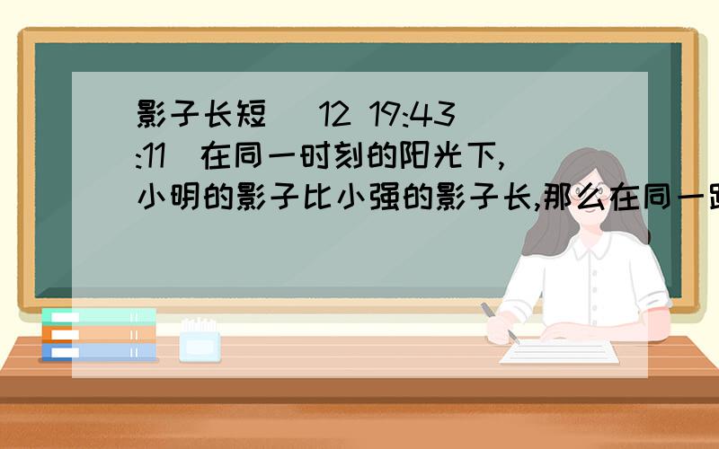 影子长短 (12 19:43:11)在同一时刻的阳光下,小明的影子比小强的影子长,那么在同一路灯下〔 〕A.小明的影子比小强的影子长 B.小明的影子比小强的影子短 C.小明的影子和小强的影子一样长 D.谁