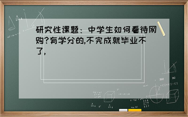 研究性课题：中学生如何看待网购?有学分的,不完成就毕业不了,