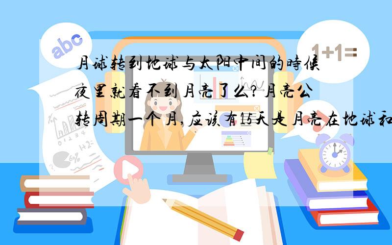 月球转到地球与太阳中间的时候夜里就看不到月亮了么?月亮公转周期一个月,应该有15天是月亮在地球和太阳中间的,所以应该有15天夜里看不到月亮啊,但事实怎么却不是这样呢?