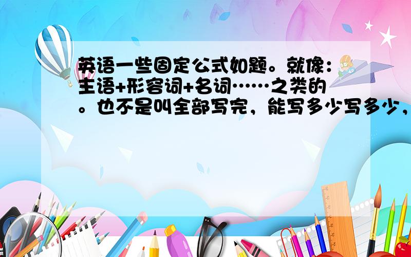 英语一些固定公式如题。就像：主语+形容词+名词……之类的。也不是叫全部写完，能写多少写多少，集思广益嘛！大家会的就回答！