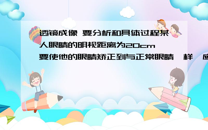 透镜成像 要分析和具体过程某人眼睛的明视距离为20cm,要使他的眼睛矫正到与正常眼睛一样,应佩戴的眼镜是焦距为多少的凸透镜或凹透镜?（正常人眼睛的明视距离为25cm）