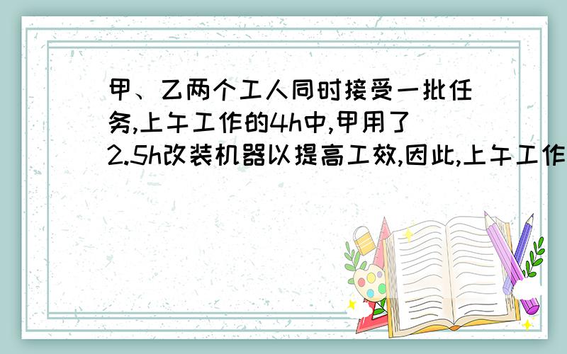 甲、乙两个工人同时接受一批任务,上午工作的4h中,甲用了2.5h改装机器以提高工效,因此,上午工作到结束时,甲比乙少做40个零件；下午两个工作4h后,全天总计甲仅比乙多做420个零件.问这一天