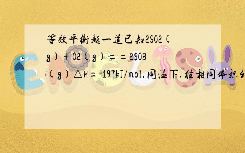 等效平衡题一道已知2SO2(g)+O2(g)==2SO3(g)△H=-197kJ/mol,同温下,往相同体积的密闭容器甲乙中分别充入2molSO2、1molO2和1molSO3、1molSO2、0.5molO2当他们分别达到平衡时放出的热量为Q1kJ和Q2kJ,则下列比较