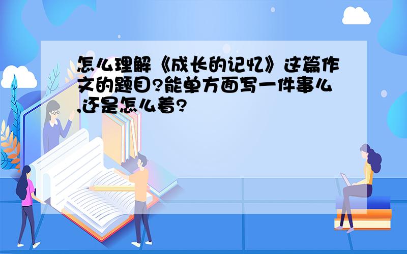 怎么理解《成长的记忆》这篇作文的题目?能单方面写一件事么,还是怎么着?