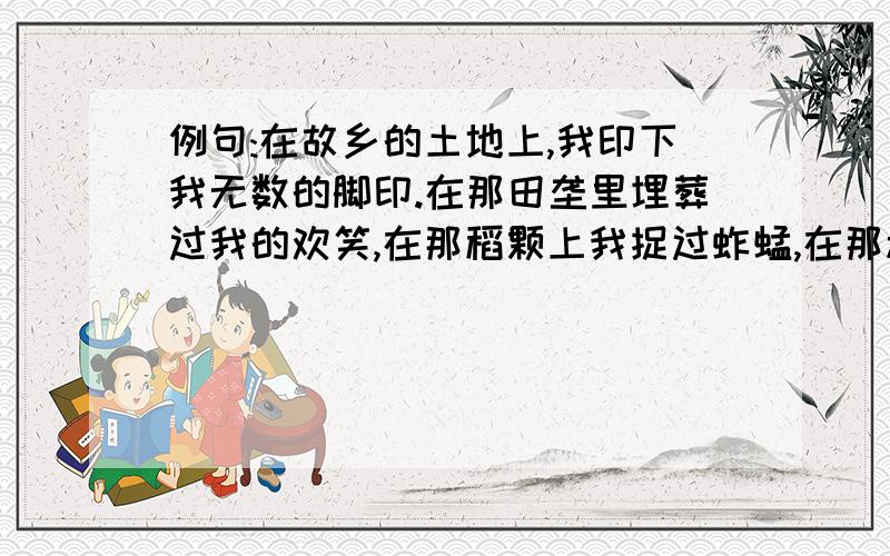 例句:在故乡的土地上,我印下我无数的脚印.在那田垄里埋葬过我的欢笑,在那稻颗上我捉过蚱蜢,在那承重的镐头上留着我的手印.以