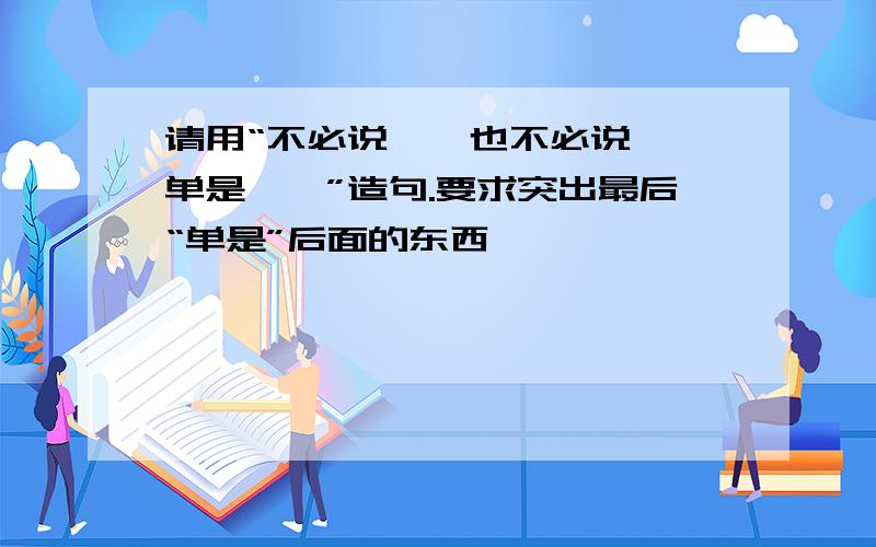 请用“不必说……也不必说……单是……”造句.要求突出最后“单是”后面的东西,