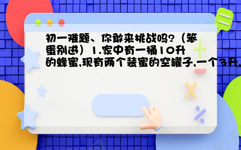 初一难题、你敢来挑战吗?（笨蛋别进）1.家中有一桶10升的蜂蜜,现有两个装蜜的空罐子,一个3升,一个4升,要用这两个空罐子分出来2升蜂蜜,怎么分?请给出两种办法2.东东的外婆送来满满一篮鸡