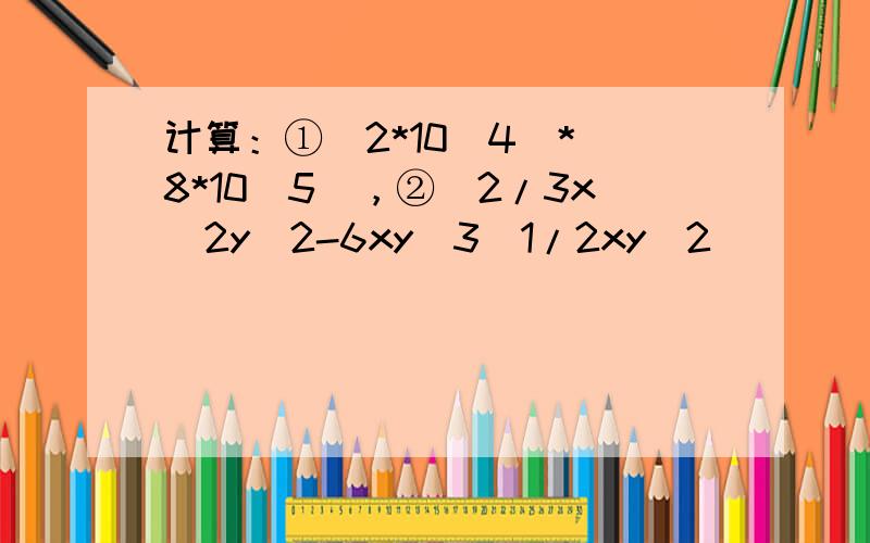 计算：①（2*10^4）*(8*10^5)，②(2/3x^2y^2-6xy^3)1/2xy^2