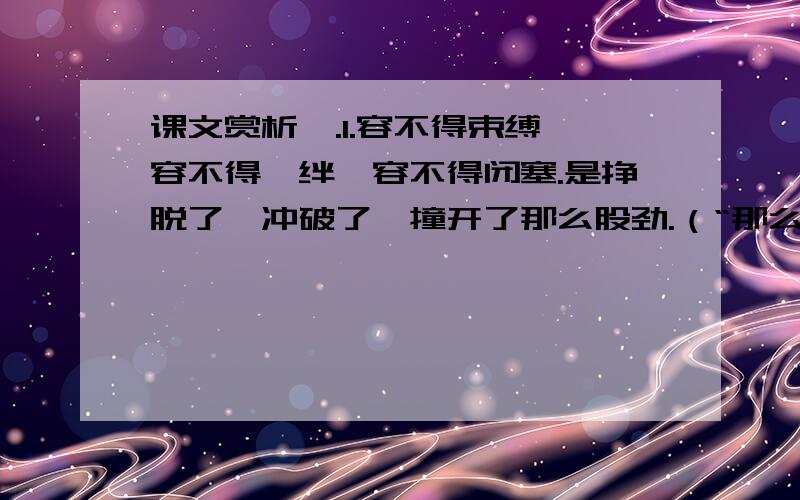 课文赏析一.1.容不得束缚,容不得羁绊,容不得闭塞.是挣脱了、冲破了、撞开了那么股劲.（“那么一股劲”要“挣脱”“冲破”“撞开”什么?是什么“束缚”“羁绊”“闭塞”了“那么一股