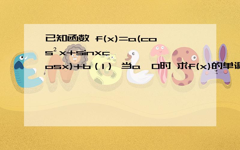 已知函数 f(x)=a(cos²x+sinxcosx)+b（1） 当a＞0时 求f(x)的单调递增区间 （2） 当a＜0时 且a∈0 .π/2 闭区间 f(x)的值域是 3 .4 闭区间 求 a.b的值