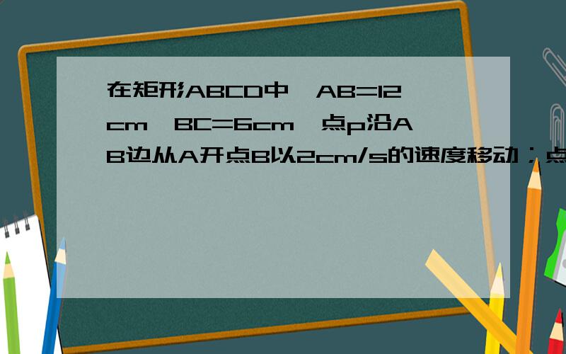 在矩形ABCD中,AB=12cm,BC=6cm,点p沿AB边从A开点B以2cm/s的速度移动；点Q沿DA边从点D开始向A以1cm/s的速在矩形ABCD中,AB=12cm,BC=6cm,点P沿AB边从A开始向点B以2CM/s的速度移动；点Q沿DA边从点D开始向点A以1CM/