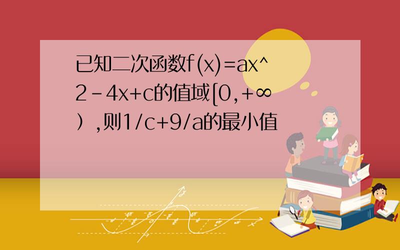 已知二次函数f(x)=ax^2-4x+c的值域[0,+∞）,则1/c+9/a的最小值