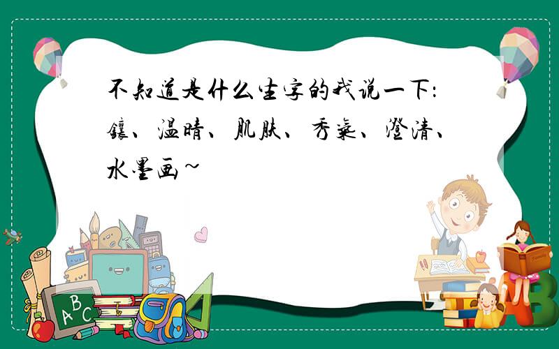 不知道是什么生字的我说一下：镶、温晴、肌肤、秀气、澄清、水墨画~